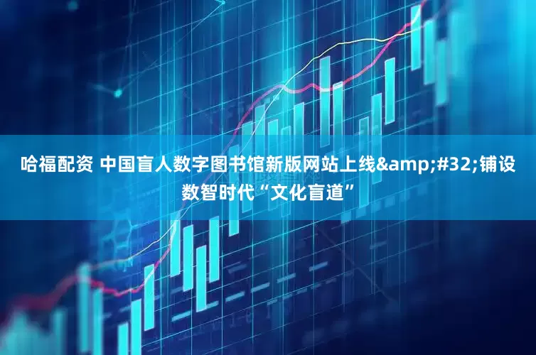 哈福配资 中国盲人数字图书馆新版网站上线 铺设数智时代“文化盲道”
