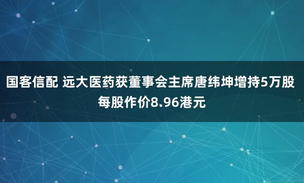 国客信配 远大医药获董事会主席唐纬坤增持5万股 每股作价8.96港元