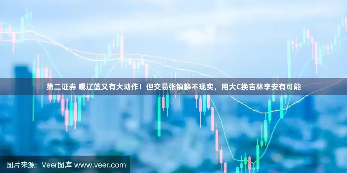第二证券 曝辽篮又有大动作！但交易张镇麟不现实，用大C换吉林李安有可能