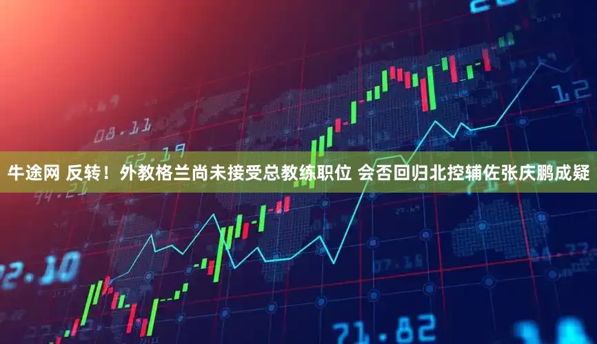 牛途网 反转！外教格兰尚未接受总教练职位 会否回归北控辅佐张庆鹏成疑