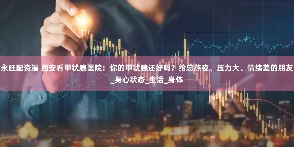 永旺配资端 西安看甲状腺医院：你的甲状腺还好吗？给总熬夜、压力大、情绪差的朋友_身心状态_生活_身体