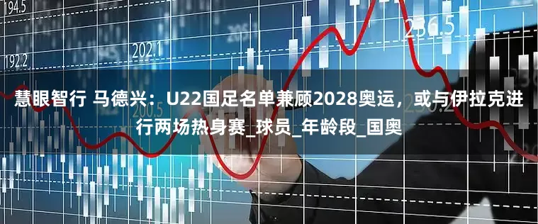 慧眼智行 马德兴：U22国足名单兼顾2028奥运，或与伊拉克进行两场热身赛_球员_年龄段_国奥