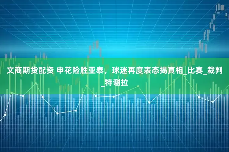文商期货配资 申花险胜亚泰，球迷再度表态揭真相_比赛_裁判_特谢拉