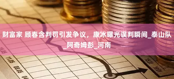 财富家 顾春含判罚引发争议，康冰曝光误判瞬间_泰山队_阿奇姆彭_河南