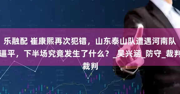 乐融配 崔康熙再次犯错，山东泰山队遭遇河南队逼平，下半场究竟发生了什么？_吴兴涵_防守_裁判