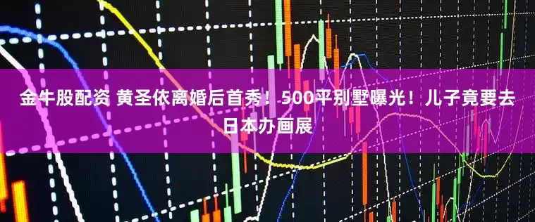 金牛股配资 黄圣依离婚后首秀！500平别墅曝光！儿子竟要去日本办画展