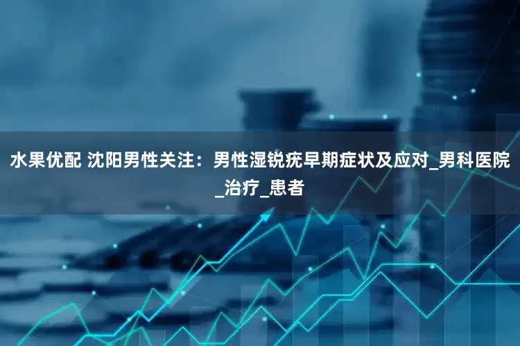 水果优配 沈阳男性关注：男性湿锐疣早期症状及应对_男科医院_治疗_患者