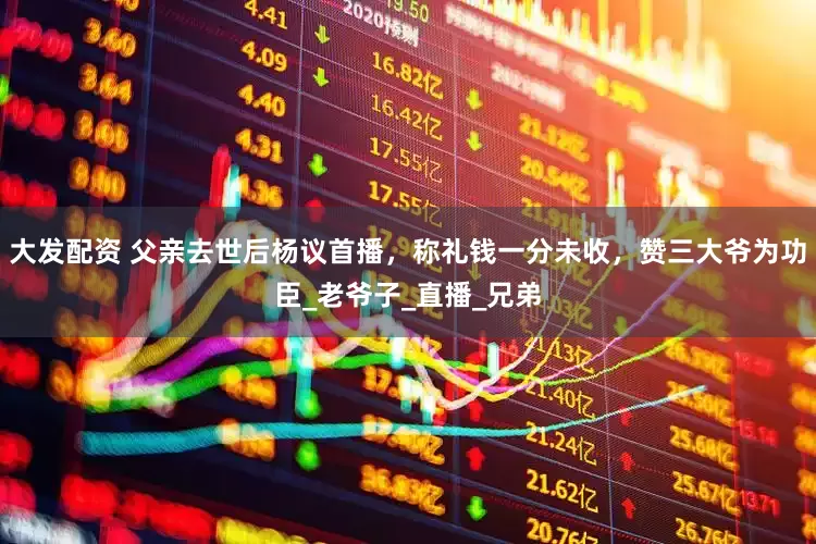 大发配资 父亲去世后杨议首播，称礼钱一分未收，赞三大爷为功臣_老爷子_直播_兄弟