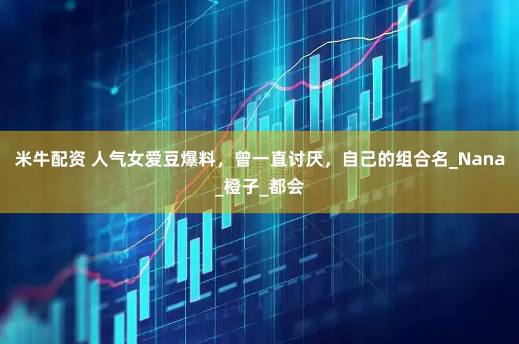 米牛配资 人气女爱豆爆料，曾一直讨厌，自己的组合名_Nana_橙子_都会