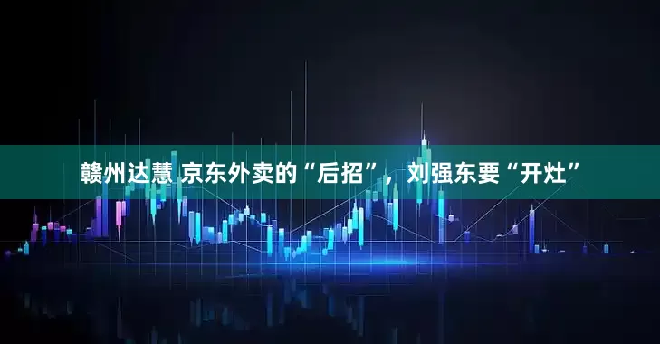 赣州达慧 京东外卖的“后招”，刘强东要“开灶”