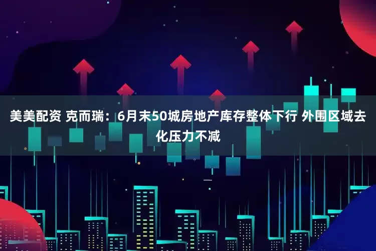 美美配资 克而瑞：6月末50城房地产库存整体下行 外围区域去化压力不减