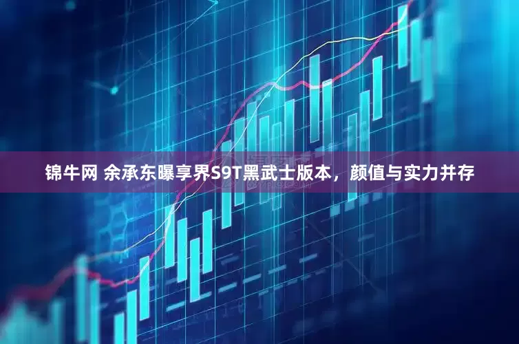 锦牛网 余承东曝享界S9T黑武士版本，颜值与实力并存