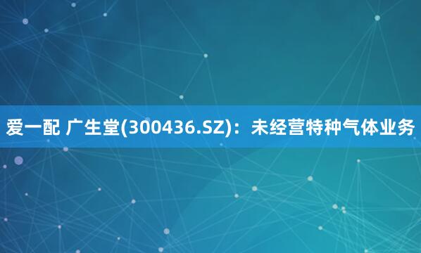 爱一配 广生堂(300436.SZ)：未经营特种气体业务