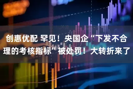 创惠优配 罕见！央国企“下发不合理的考核指标”被处罚！大转折来了