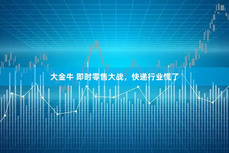 大金牛 即时零售大战，快递行业慌了