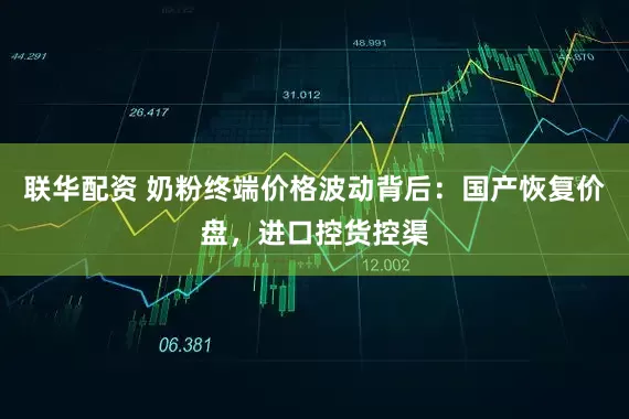 联华配资 奶粉终端价格波动背后：国产恢复价盘，进口控货控渠