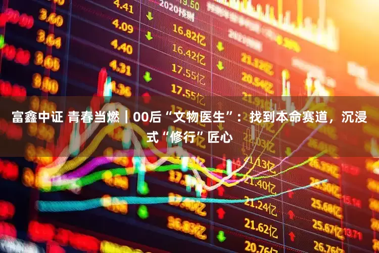 富鑫中证 青春当燃｜00后“文物医生”：找到本命赛道，沉浸式“修行”匠心