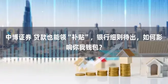 中博证券 贷款也能领“补贴”，银行细则待出，如何影响你我钱包？