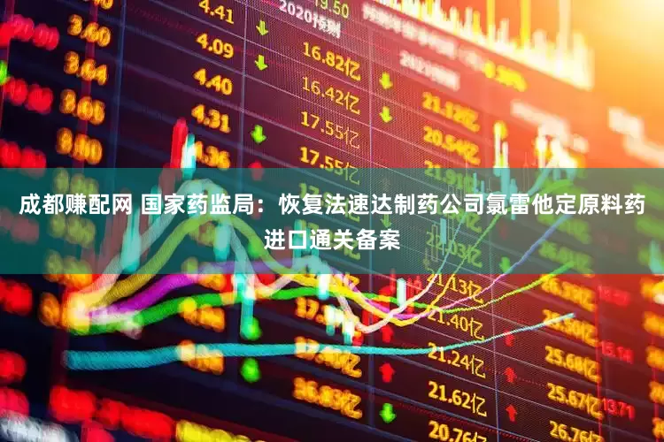 成都赚配网 国家药监局：恢复法速达制药公司氯雷他定原料药进口通关备案