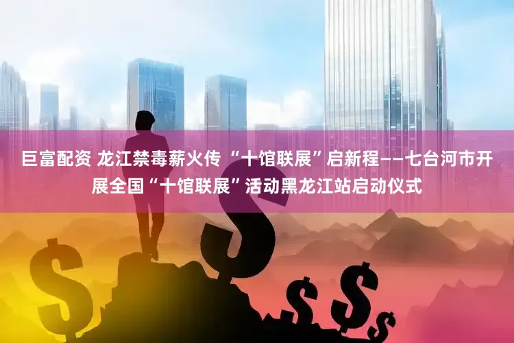巨富配资 龙江禁毒薪火传 “十馆联展”启新程——七台河市开展全国“十馆联展”活动黑龙江站启动仪式