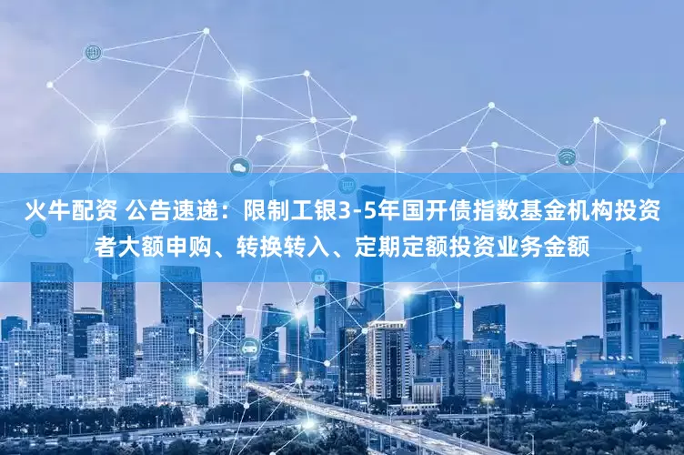 火牛配资 公告速递：限制工银3-5年国开债指数基金机构投资者大额申购、转换转入、定期定额投资业务金额