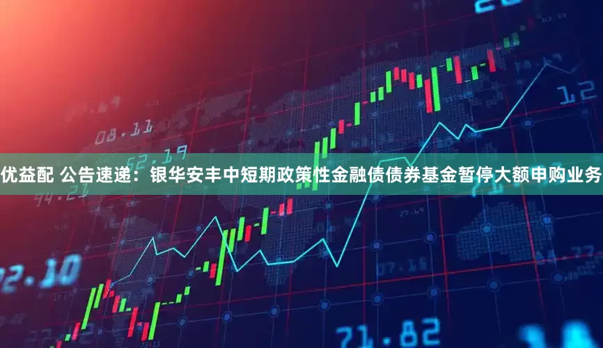 优益配 公告速递：银华安丰中短期政策性金融债债券基金暂停大额申购业务