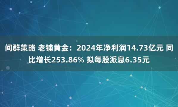 间群策略 老铺黄金：2024年净利润14.73亿元 同比增长253.86% 拟每股派息6.35元