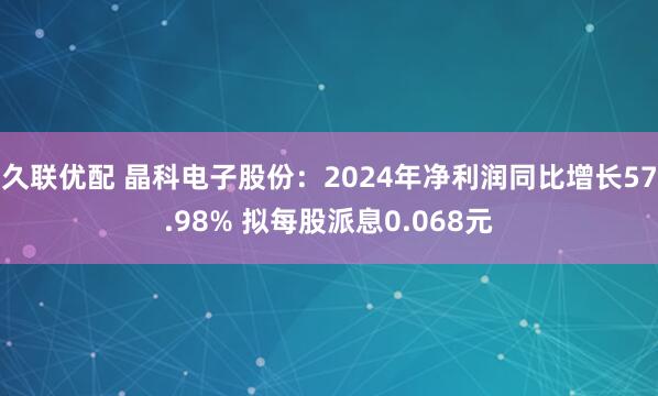 久联优配 晶科电子股份：2024年净利润同比增长57.98% 拟每股派息0.068元