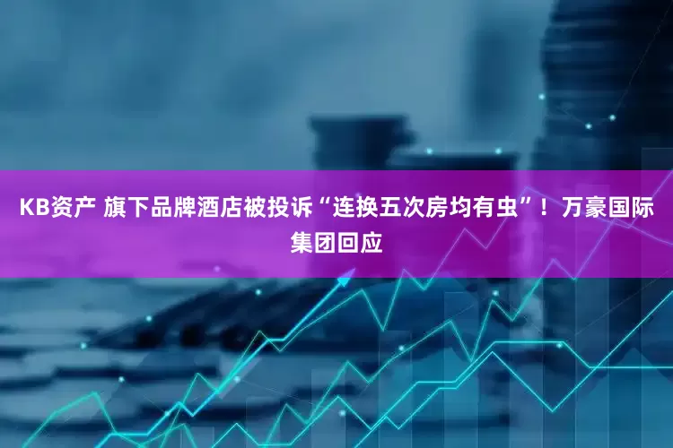 KB资产 旗下品牌酒店被投诉“连换五次房均有虫”！万豪国际集团回应