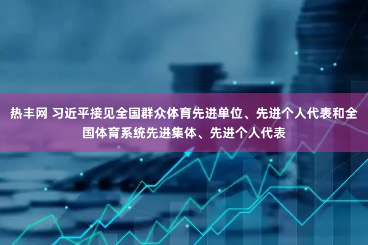 热丰网 习近平接见全国群众体育先进单位、先进个人代表和全国体育系统先进集体、先进个人代表