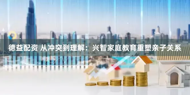 德益配资 从冲突到理解：兴智家庭教育重塑亲子关系