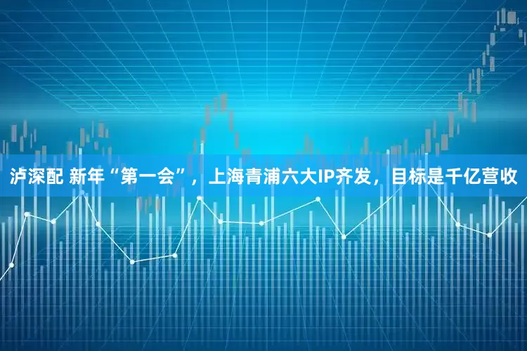 泸深配 新年“第一会”，上海青浦六大IP齐发，目标是千亿营收