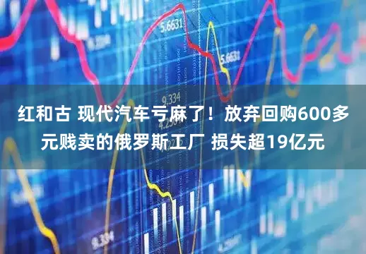 红和古 现代汽车亏麻了！放弃回购600多元贱卖的俄罗斯工厂 损失超19亿元