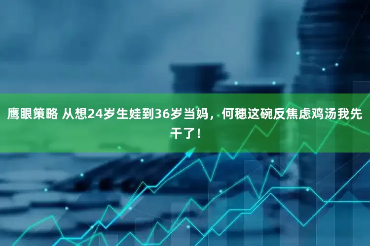 鹰眼策略 从想24岁生娃到36岁当妈，何穗这碗反焦虑鸡汤我先干了！
