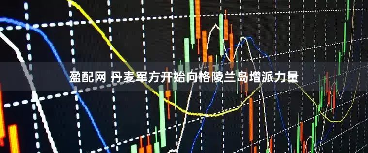 盈配网 丹麦军方开始向格陵兰岛增派力量