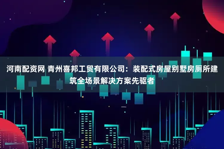 河南配资网 青州喜邦工贸有限公司：装配式房屋别墅房厕所建筑全场景解决方案先驱者