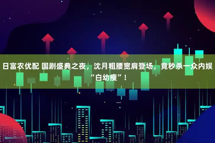 日富农优配 国剧盛典之夜，沈月粗腰宽肩登场，竟秒杀一众内娱“白幼瘦”！