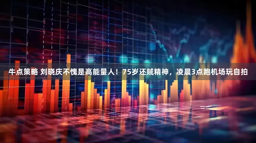 牛点策略 刘晓庆不愧是高能量人！75岁还贼精神，凌晨3点跑机场玩自拍