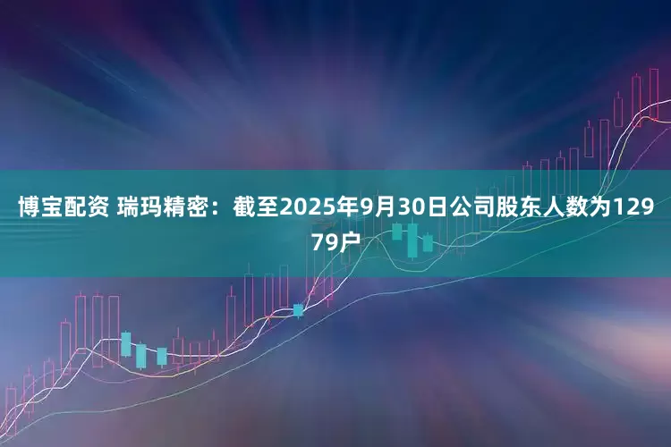 博宝配资 瑞玛精密：截至2025年9月30日公司股东人数为12979户