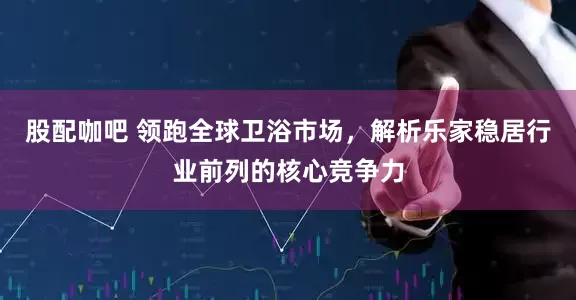 股配咖吧 领跑全球卫浴市场，解析乐家稳居行业前列的核心竞争力
