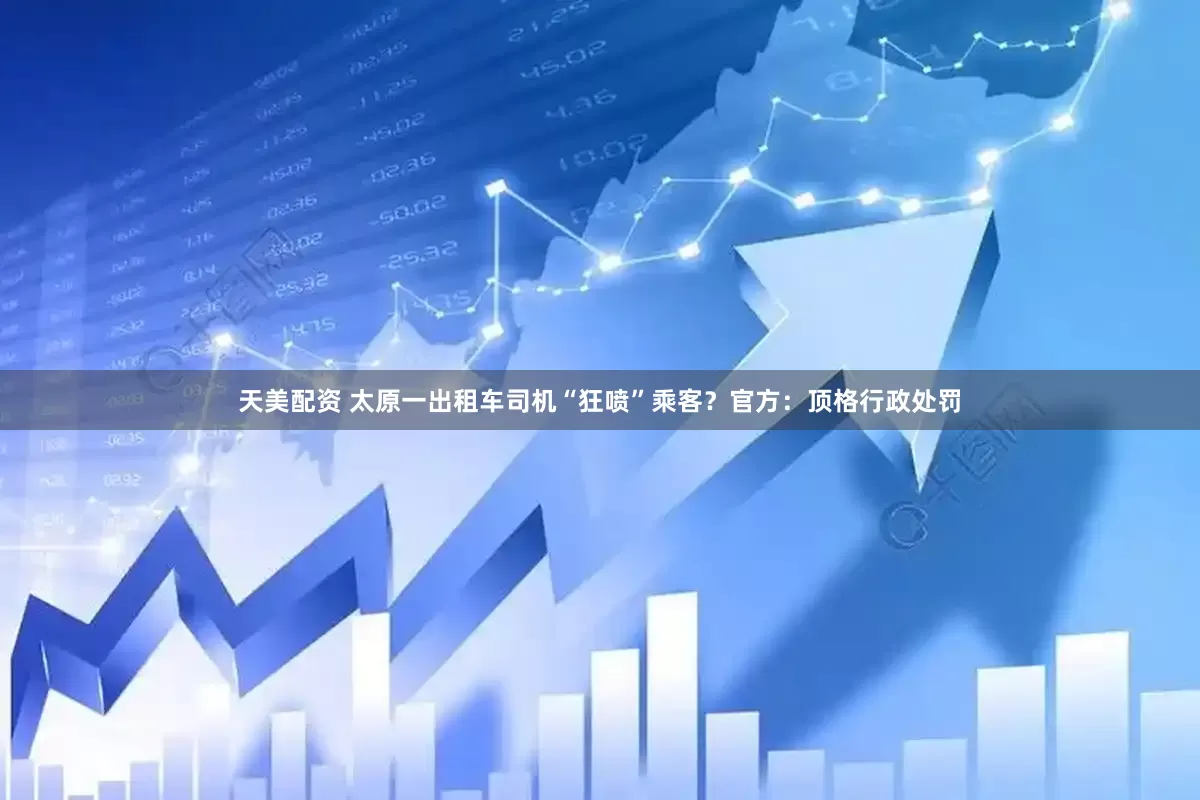 天美配资 太原一出租车司机“狂喷”乘客？官方：顶格行政处罚