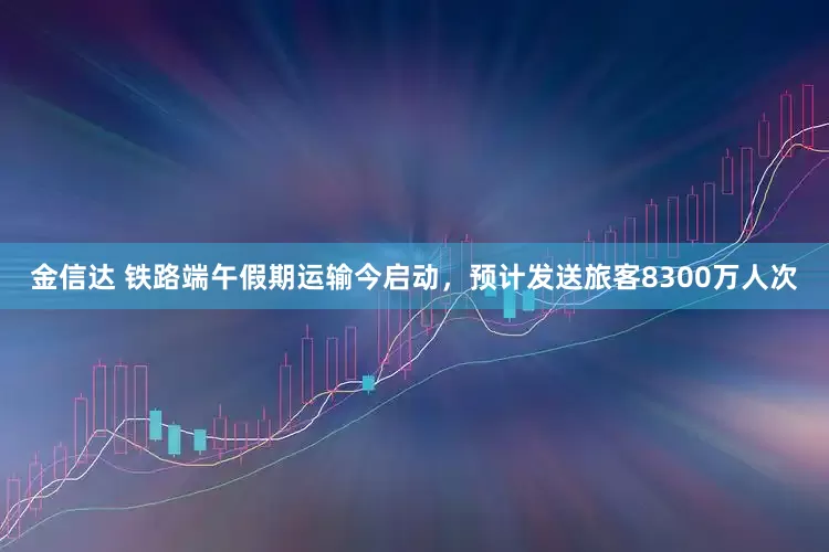 金信达 铁路端午假期运输今启动，预计发送旅客8300万人次